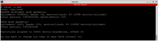# fdisk -u wd0
Disk: /dev/rwd0
NetBSD disklabel disk geometry:
cylinders: 1938021, heads: 16, sectors/track: 63 (1008 sectors/cylinder)
total sectors: 1953525168, bytes/sector: 512

BIOS disk geometry:
cylinders: 1023, heads: 255, sectors/track: 63 (16065 sectors/cylinder)
total sectors: 1953525168

Partitions aligned to 16065 sector boundaries, offset 63

Do you want to change our idea of what BIOS thinks? [n] 

